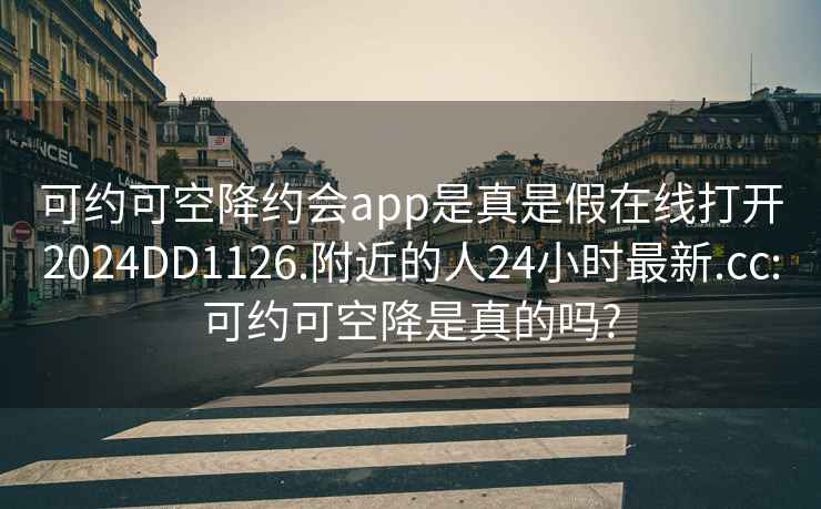 可约可空降约会app是真是假在线打开2024DD1126.附近的人24小时最新.cc:可约可空降是真的吗?