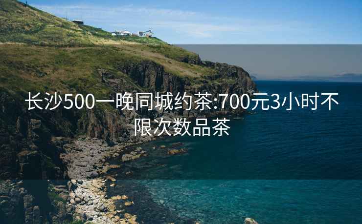 长沙500一晚同城约茶:700元3小时不限次数品茶