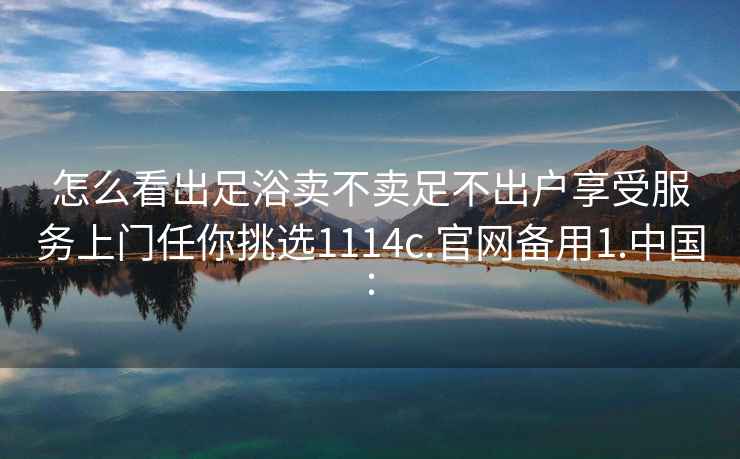 怎么看出足浴卖不卖足不出户享受服务上门任你挑选1114c.官网备用1.中国: