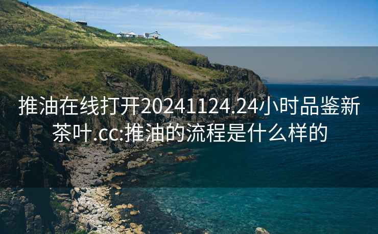 推油在线打开20241124.24小时品鉴新茶叶.cc:推油的流程是什么样的