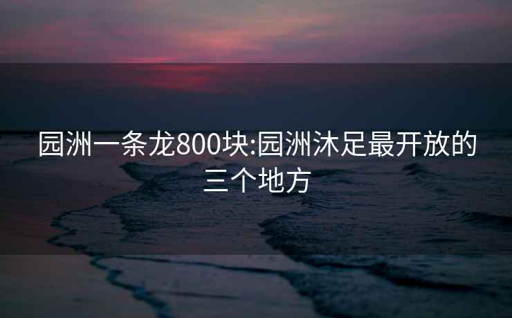 园洲一条龙800块:园洲沐足最开放的三个地方