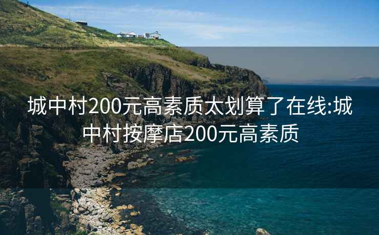 城中村200元高素质太划算了在线:城中村按摩店200元高素质