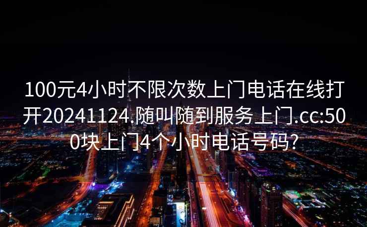 100元4小时不限次数上门电话在线打开20241124.随叫随到服务上门.cc:500块上门4个小时电话号码?