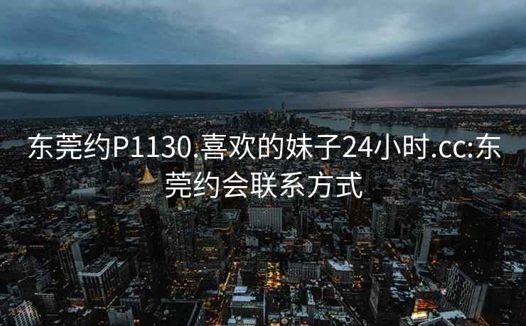 东莞约P1130.喜欢的妹子24小时.cc:东莞约会联系方式