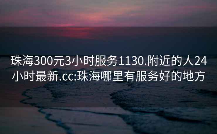 珠海300元3小时服务1130.附近的人24小时最新.cc:珠海哪里有服务好的地方