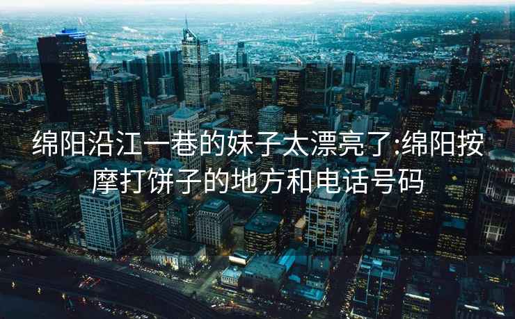 绵阳沿江一巷的妹子太漂亮了:绵阳按摩打饼子的地方和电话号码