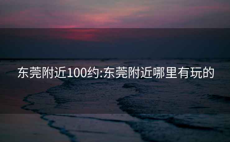 东莞附近100约:东莞附近哪里有玩的