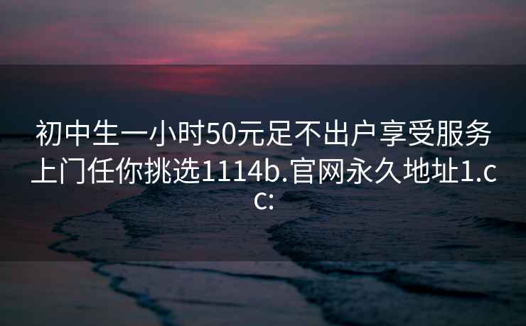 初中生一小时50元足不出户享受服务上门任你挑选1114b.官网永久地址1.cc: