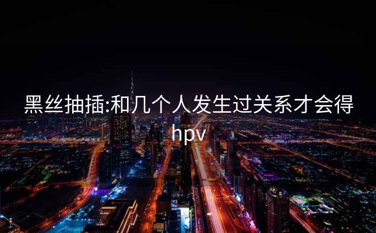 黑丝抽插:和几个人发生过关系才会得hpv