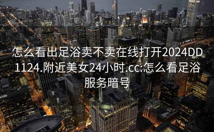 怎么看出足浴卖不卖在线打开2024DD1124.附近美女24小时.cc:怎么看足浴服务暗号