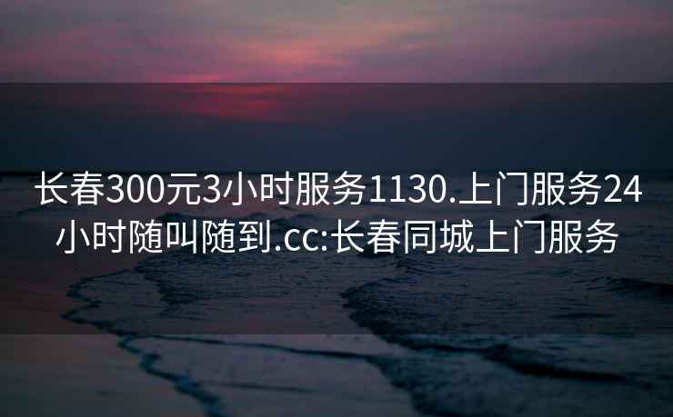 长春300元3小时服务1130.上门服务24小时随叫随到.cc:长春同城上门服务