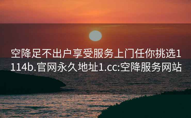 空降足不出户享受服务上门任你挑选1114b.官网永久地址1.cc:空降服务网站