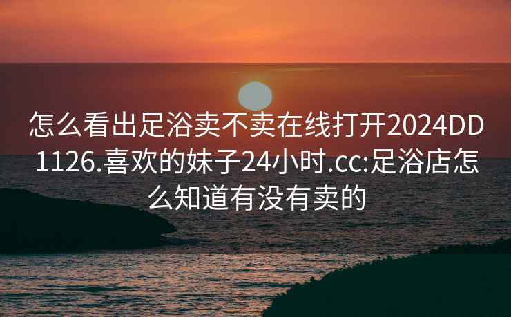 怎么看出足浴卖不卖在线打开2024DD1126.喜欢的妹子24小时.cc:足浴店怎么知道有没有卖的