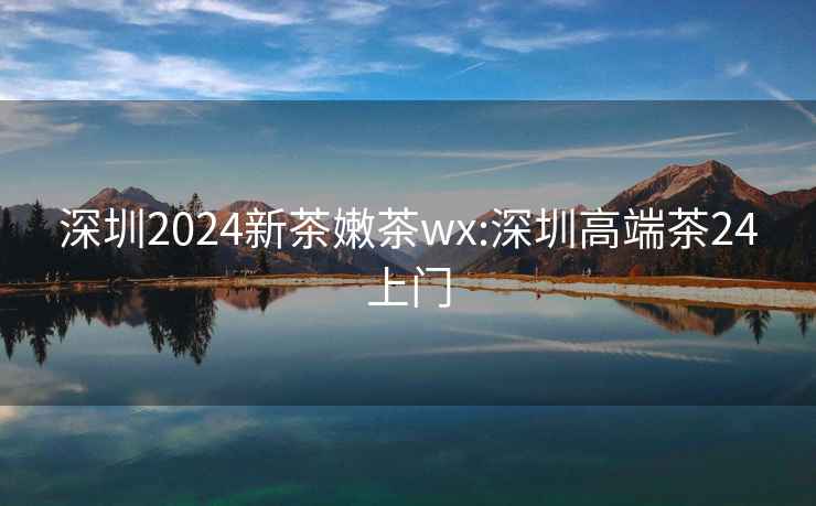 深圳2024新茶嫩茶wx:深圳高端茶24上门