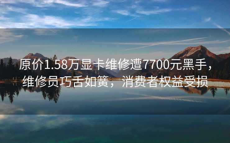 原价1.58万显卡维修遭7700元黑手，维修员巧舌如簧，消费者权益受损