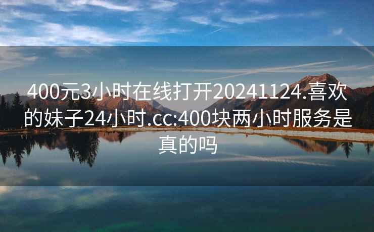 400元3小时在线打开20241124.喜欢的妹子24小时.cc:400块两小时服务是真的吗