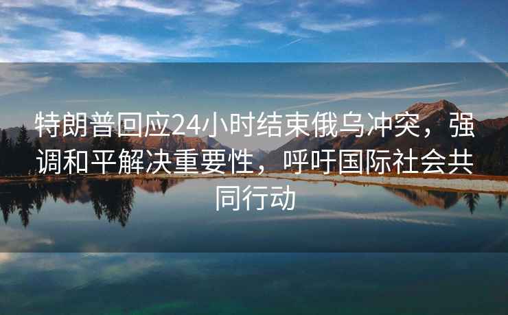 特朗普回应24小时结束俄乌冲突，强调和平解决重要性，呼吁国际社会共同行动