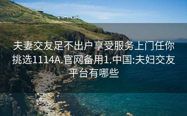 夫妻交友足不出户享受服务上门任你挑选1114A.官网备用1.中国:夫妇交友平台有哪些