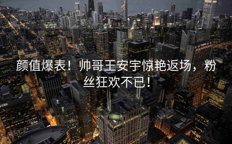 颜值爆表！帅哥王安宇惊艳返场，粉丝狂欢不已！