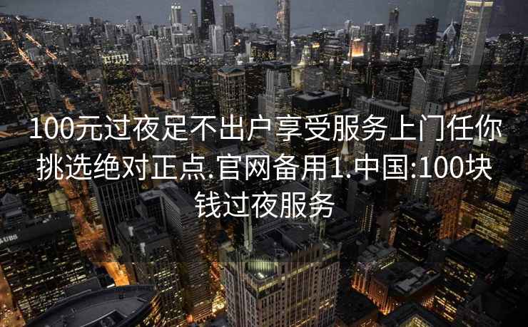 100元过夜足不出户享受服务上门任你挑选绝对正点.官网备用1.中国:100块钱过夜服务