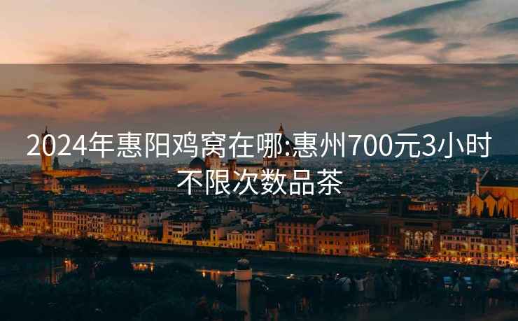 2024年惠阳鸡窝在哪:惠州700元3小时不限次数品茶