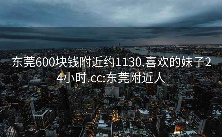 东莞600块钱附近约1130.喜欢的妹子24小时.cc:东莞附近人