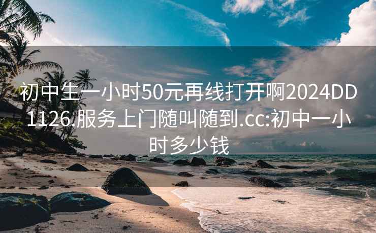 初中生一小时50元再线打开啊2024DD1126.服务上门随叫随到.cc:初中一小时多少钱