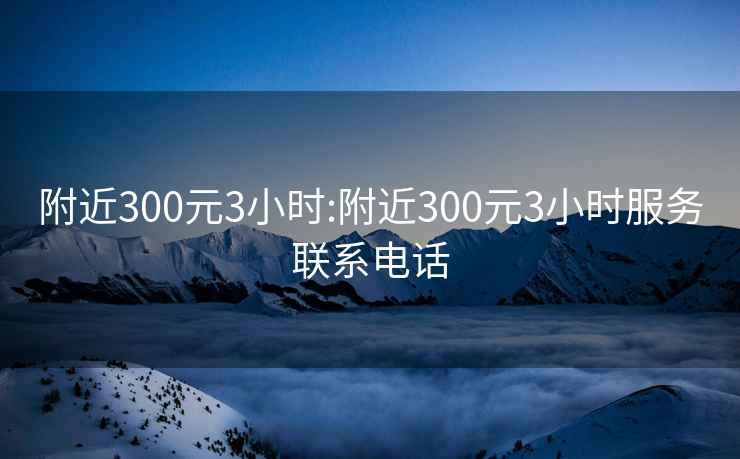 附近300元3小时:附近300元3小时服务联系电话