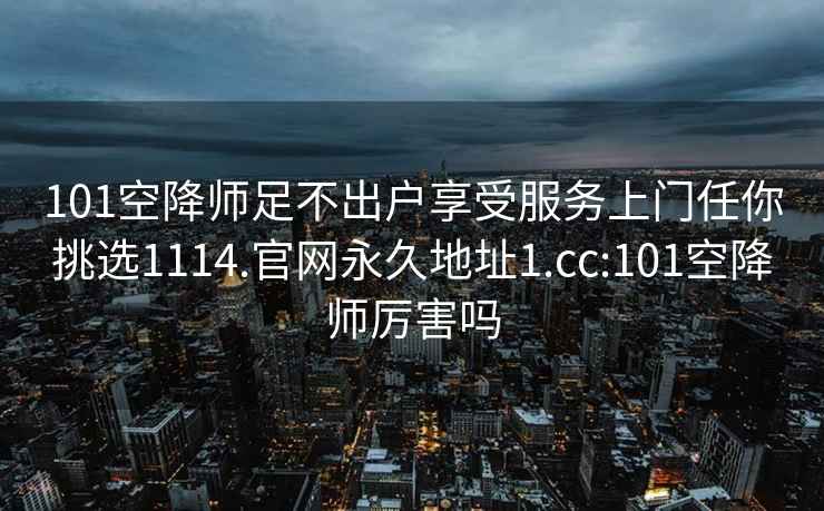 101空降师足不出户享受服务上门任你挑选1114.官网永久地址1.cc:101空降师厉害吗