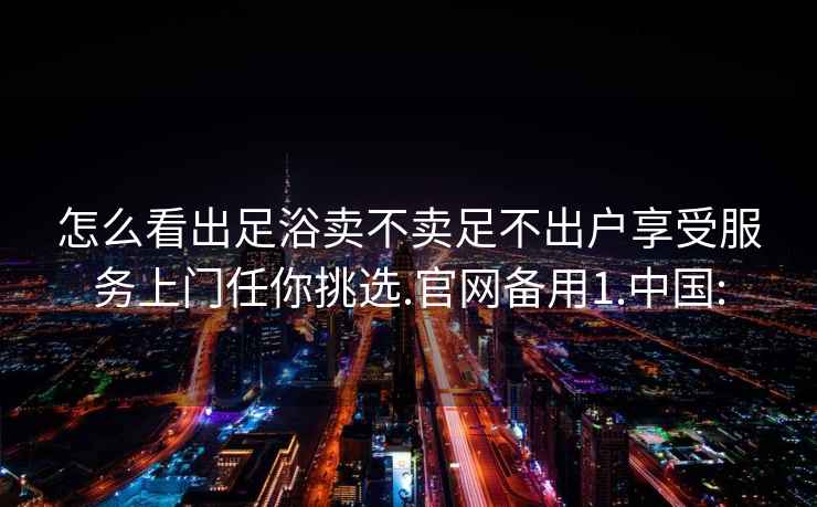 怎么看出足浴卖不卖足不出户享受服务上门任你挑选.官网备用1.中国: