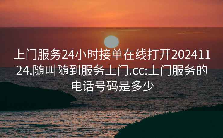 上门服务24小时接单在线打开20241124.随叫随到服务上门.cc:上门服务的电话号码是多少