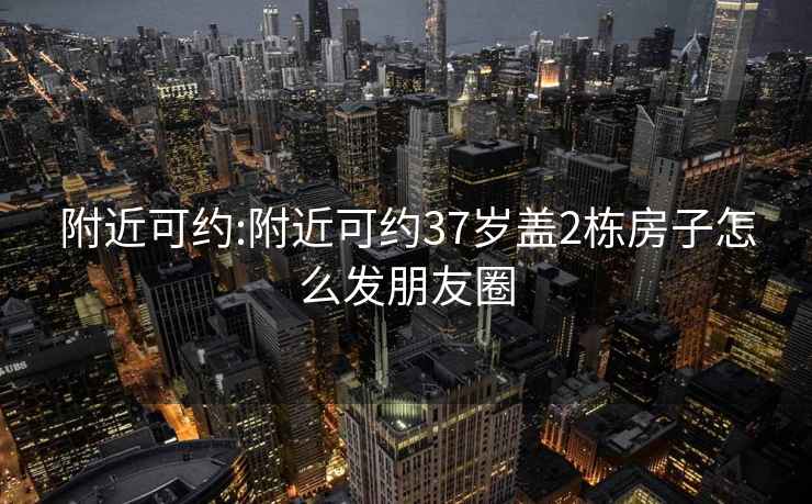 附近可约:附近可约37岁盖2栋房子怎么发朋友圈