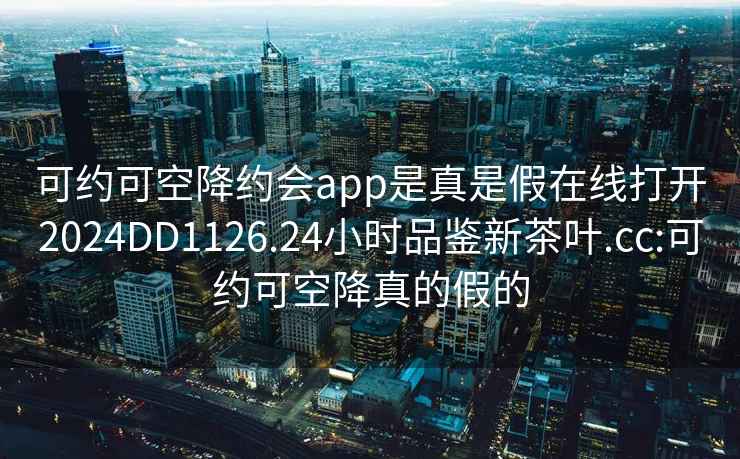 可约可空降约会app是真是假在线打开2024DD1126.24小时品鉴新茶叶.cc:可约可空降真的假的