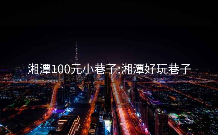 湘潭100元小巷子:湘潭好玩巷子