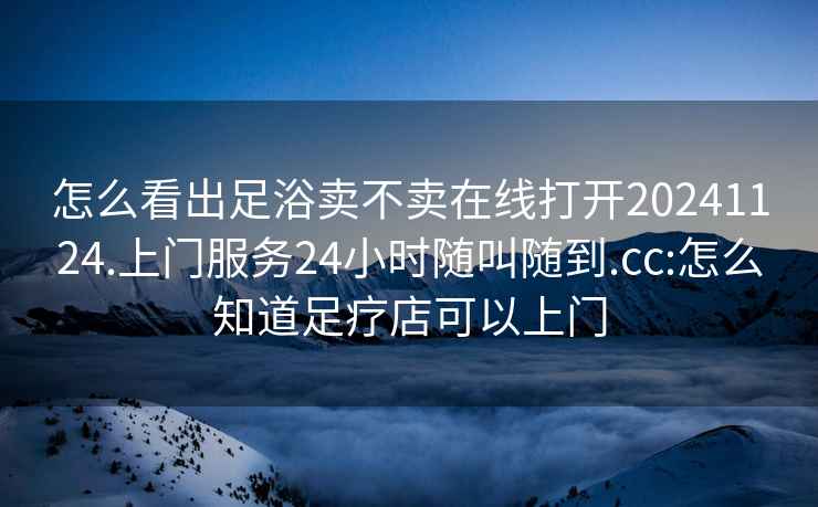 怎么看出足浴卖不卖在线打开20241124.上门服务24小时随叫随到.cc:怎么知道足疗店可以上门