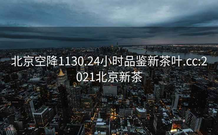 北京空降1130.24小时品鉴新茶叶.cc:2021北京新茶