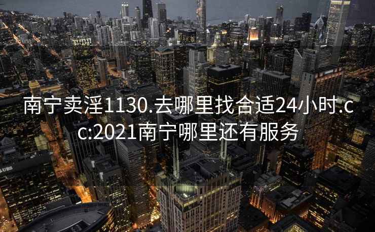 南宁卖淫1130.去哪里找合适24小时.cc:2021南宁哪里还有服务