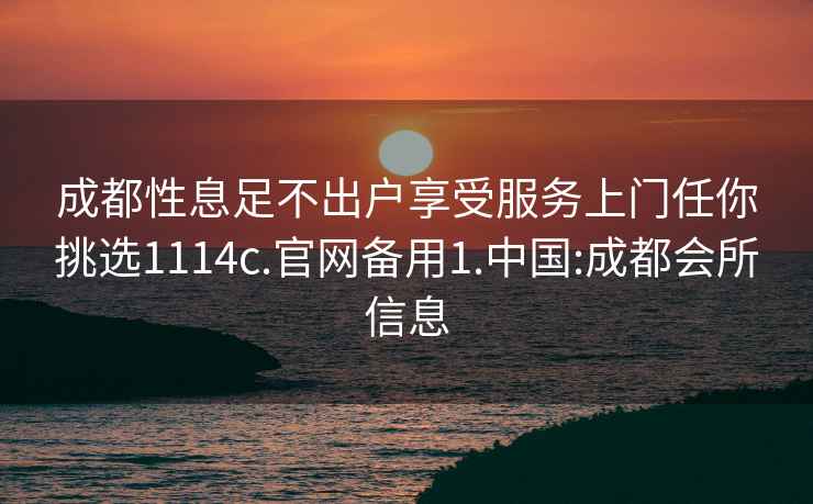 成都性息足不出户享受服务上门任你挑选1114c.官网备用1.中国:成都会所信息