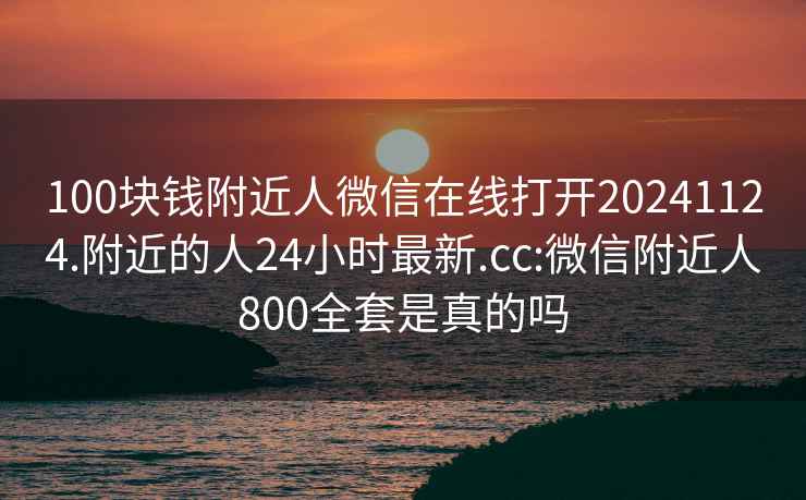 100块钱附近人微信在线打开20241124.附近的人24小时最新.cc:微信附近人800全套是真的吗