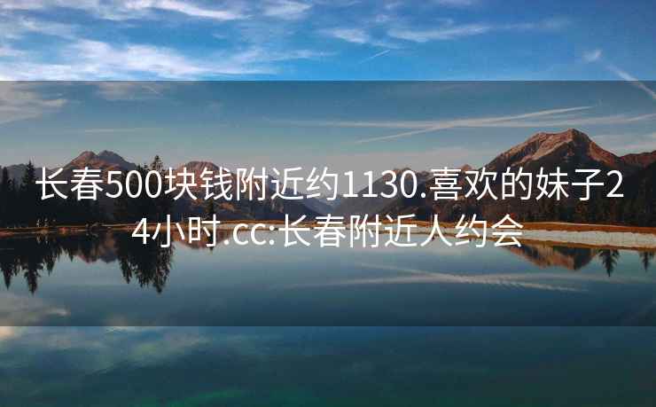 长春500块钱附近约1130.喜欢的妹子24小时.cc:长春附近人约会