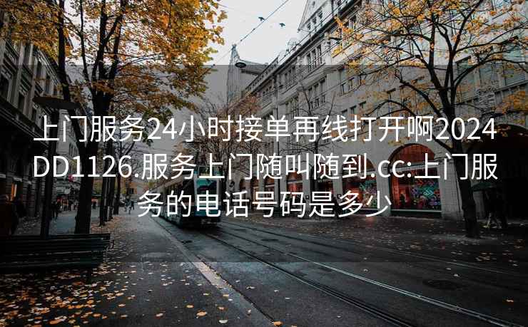 上门服务24小时接单再线打开啊2024DD1126.服务上门随叫随到.cc:上门服务的电话号码是多少