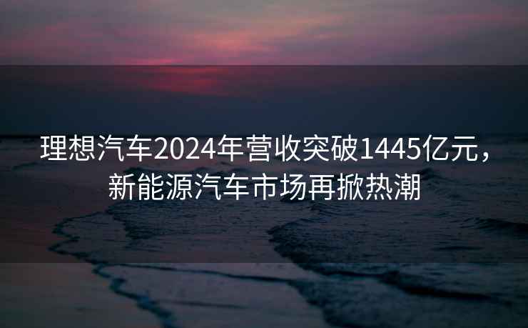 理想汽车2024年营收突破1445亿元，新能源汽车市场再掀热潮