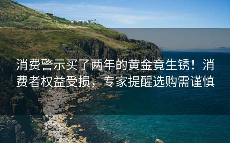 消费警示买了两年的黄金竟生锈！消费者权益受损，专家提醒选购需谨慎