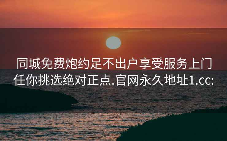 同城免费炮约足不出户享受服务上门任你挑选绝对正点.官网永久地址1.cc: