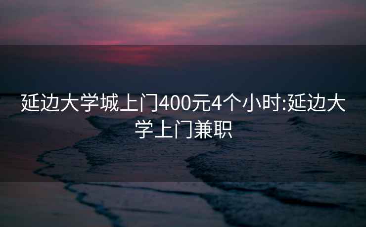 延边大学城上门400元4个小时:延边大学上门兼职