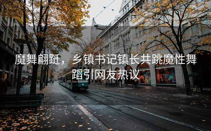 魔舞翩跹，乡镇书记镇长共跳魔性舞蹈引网友热议