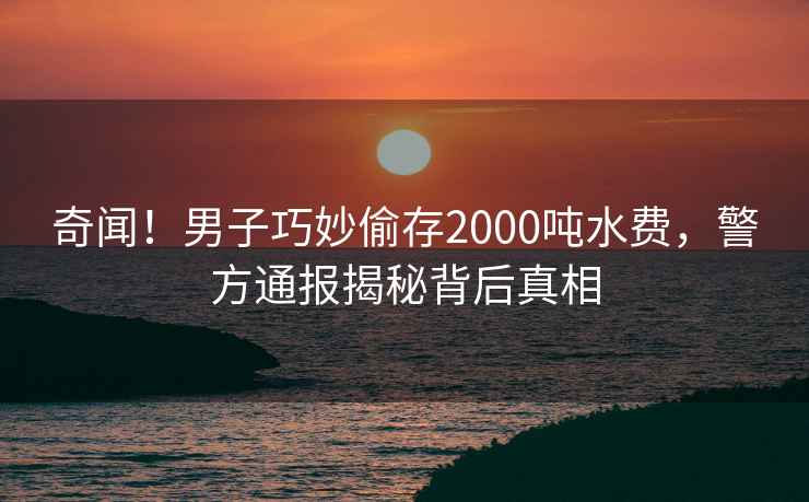 奇闻！男子巧妙偷存2000吨水费，警方通报揭秘背后真相