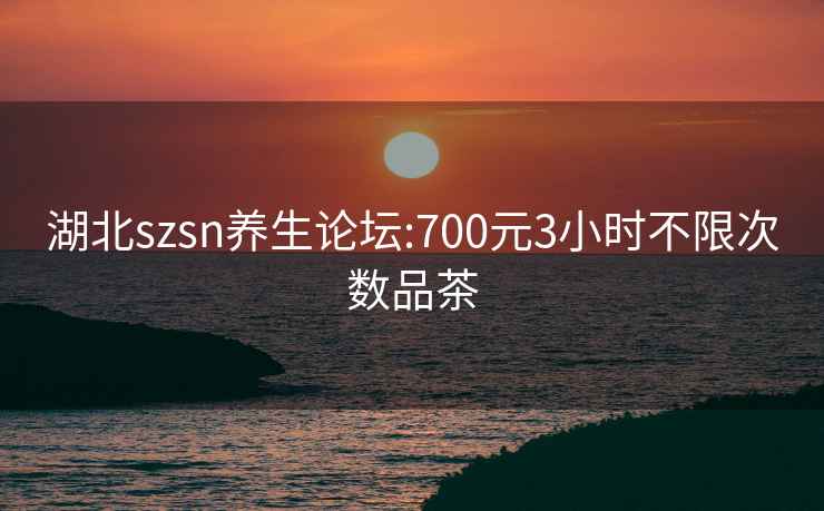 湖北szsn养生论坛:700元3小时不限次数品茶