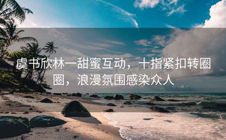 虞书欣林一甜蜜互动，十指紧扣转圈圈，浪漫氛围感染众人