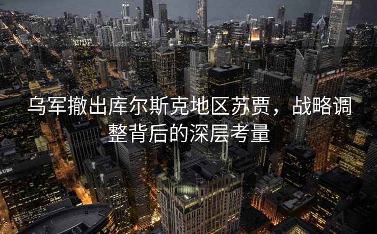 乌军撤出库尔斯克地区苏贾，战略调整背后的深层考量